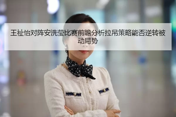 王祉怡对阵安洗莹比赛前瞻分析拉吊策略能否逆转被动局势