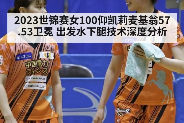 2023世锦赛女100仰凯莉麦基翁57.53卫冕 出发水下腿技术深度分析