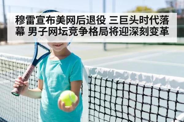 穆雷宣布美网后退役 三巨头时代落幕 男子网坛竞争格局将迎深刻变革（huangguantiyu）